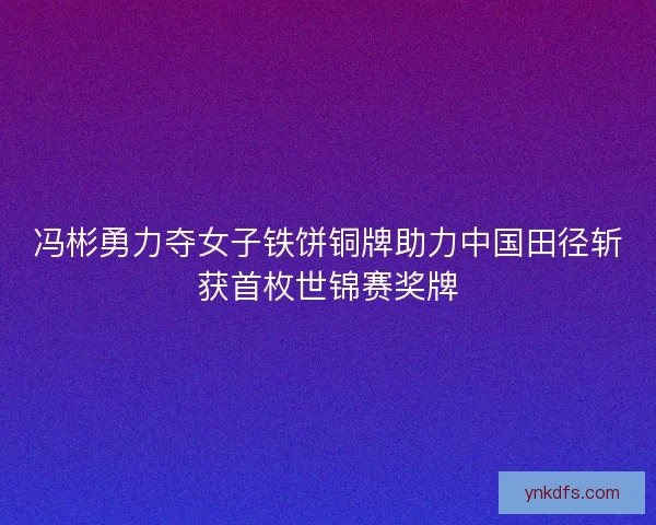 冯彬勇力夺女子铁饼铜牌助力中国田径斩获首枚世锦赛奖牌