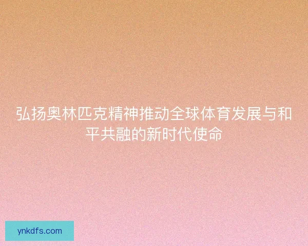 弘扬奥林匹克精神推动全球体育发展与和平共融的新时代使命