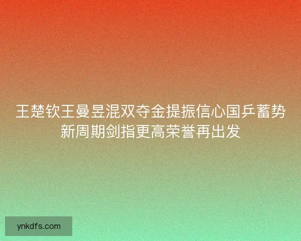 王楚钦王曼昱混双夺金提振信心国乒蓄势新周期剑指更高荣誉再出发
