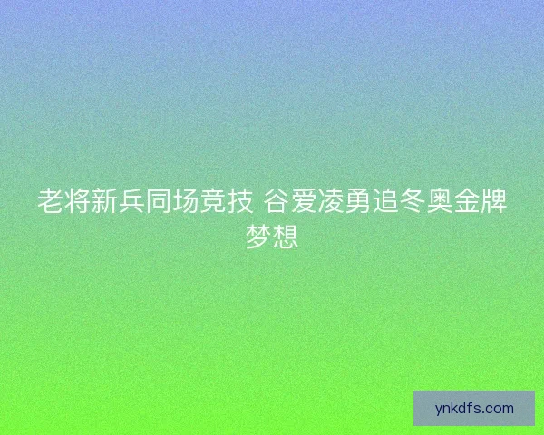 老将新兵同场竞技 谷爱凌勇追冬奥金牌梦想