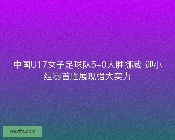 中国U17女子足球队5-0大胜挪威 迎小组赛首胜展现强大实力